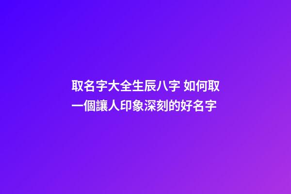 取名字大全生辰八字 如何取一個讓人印象深刻的好名字